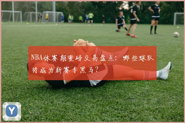NBA休赛期重磅交易盘点：哪些球队将成为新赛季黑马？