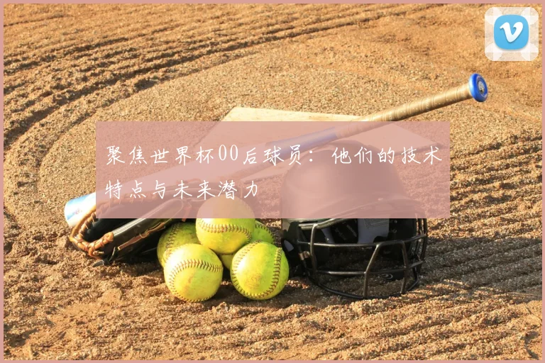 聚焦世界杯00后球员：他们的技术特点与未来潜力