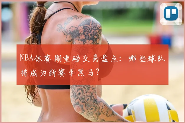 NBA休赛期重磅交易盘点：哪些球队将成为新赛季黑马？