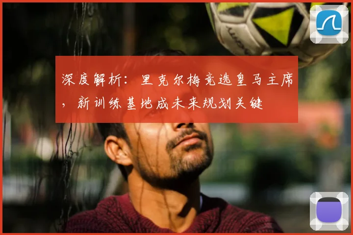 深度解析：里克尔梅竞选皇马主席，新训练基地成未来规划关键