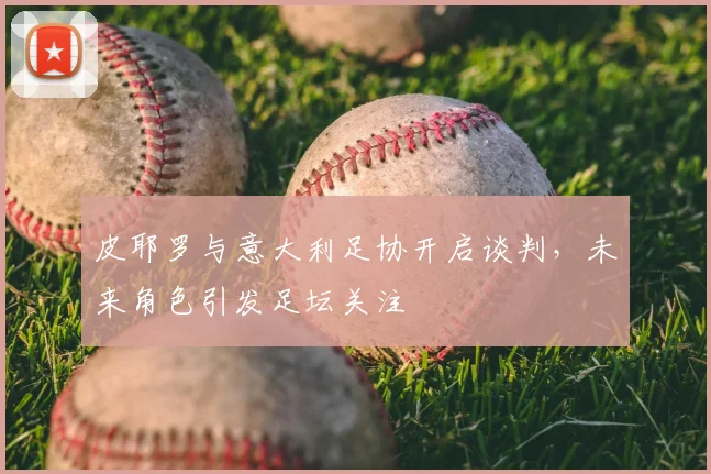 皮耶罗与意大利足协开启谈判，未来角色引发足坛关注