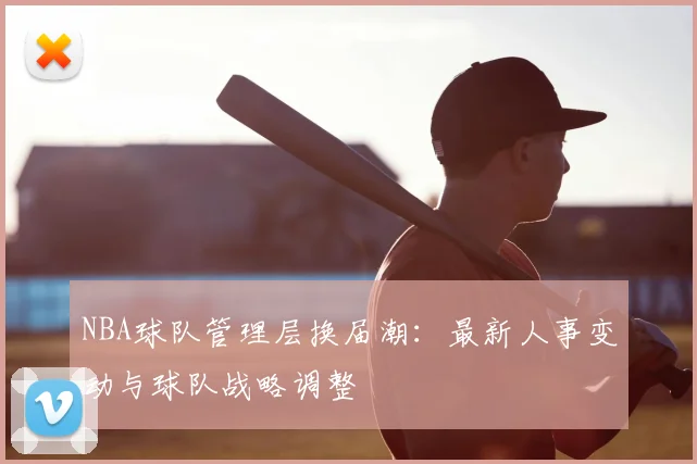NBA球队管理层换届潮：最新人事变动与球队战略调整
