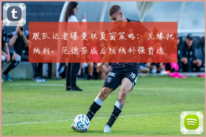 跟队记者曝曼联夏窗策略：无缘托纳利，范德芬成后防线补强首选