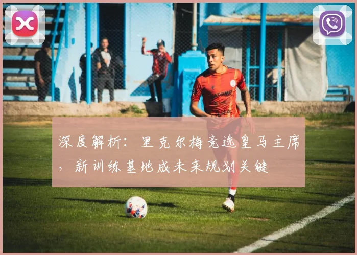 深度解析：里克尔梅竞选皇马主席，新训练基地成未来规划关键