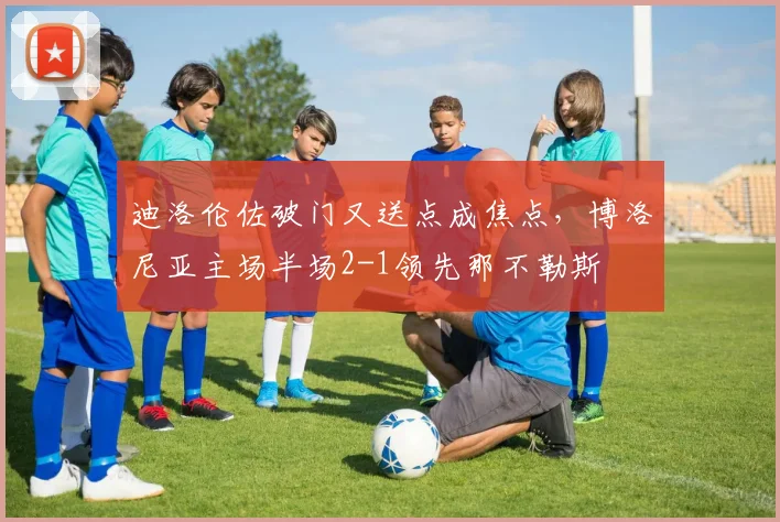 迪洛伦佐破门又送点成焦点，博洛尼亚主场半场2-1领先那不勒斯