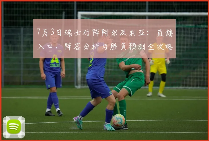 7月3日瑞士对阵阿尔及利亚:直播入口、阵容分析与胜负预测全攻略