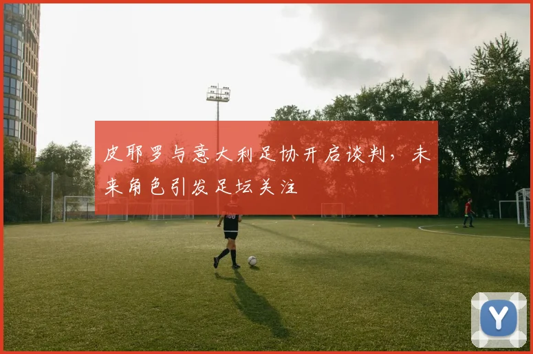 皮耶罗与意大利足协开启谈判，未来角色引发足坛关注
