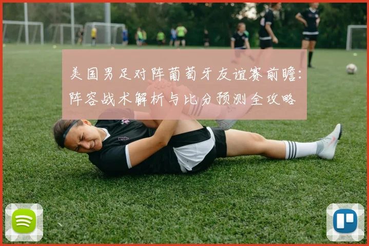 美国男足对阵葡萄牙友谊赛前瞻：阵容战术解析与比分预测全攻略