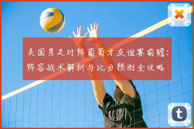 美国男足对阵葡萄牙友谊赛前瞻:阵容战术解析与比分预测全攻略