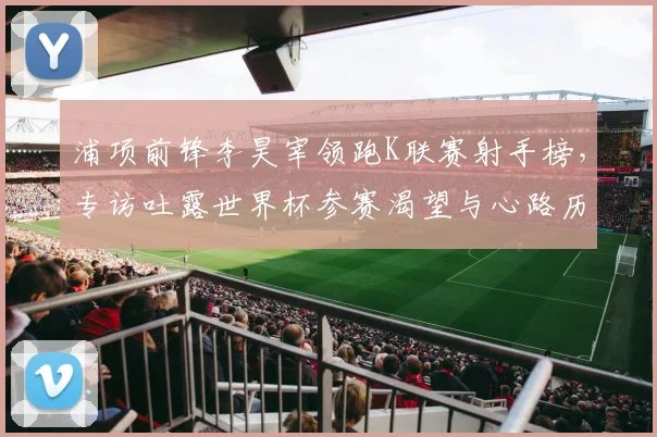 浦项前锋李昊宰领跑K联赛射手榜,专访吐露世界杯参赛渴望与心路历程