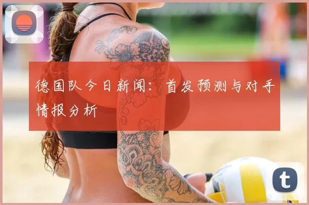 德国队今日新闻：首发预测与对手情报分析