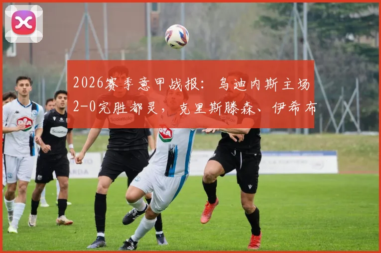2026赛季意甲战报：乌迪内斯主场2-0完胜都灵，克里斯滕森、伊希布各入一球