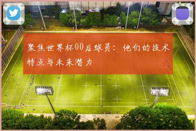 聚焦世界杯00后球员：他们的技术特点与未来潜力